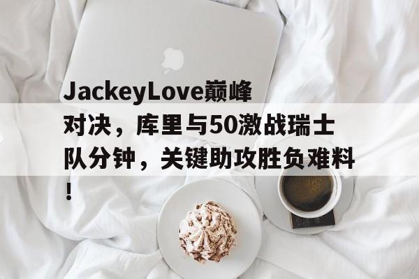  JackeyLove巅峰对决，库里与50激战瑞士队分钟，关键助攻胜负难料！